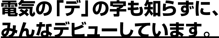 電気の「デ」の字も知らずに、みんなデビューしています。