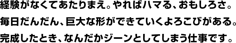 経験がなくてあたりまえ。やればハマる、おもしろさ。毎日だんだん、巨大な形ができていくよろこびがある。完成したとき、なんだかジーンとしてしまう仕事です。